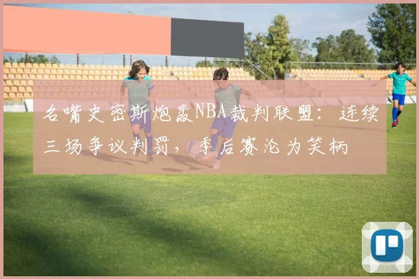 名嘴史密斯炮轰NBA裁判联盟：连续三场争议判罚，季后赛沦为笑柄