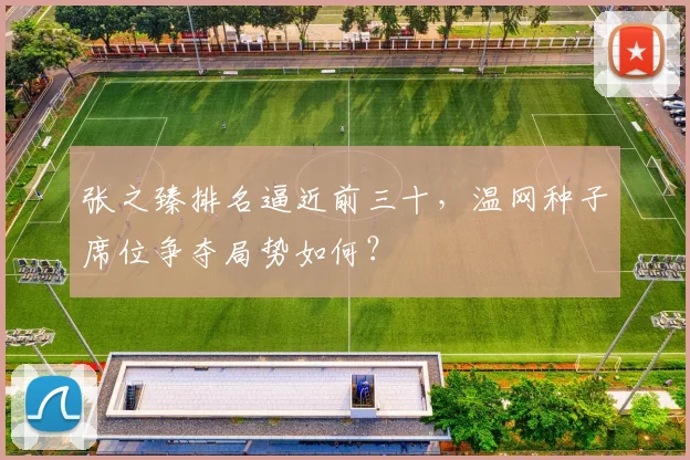 张之臻排名逼近前三十，温网种子席位争夺局势如何？